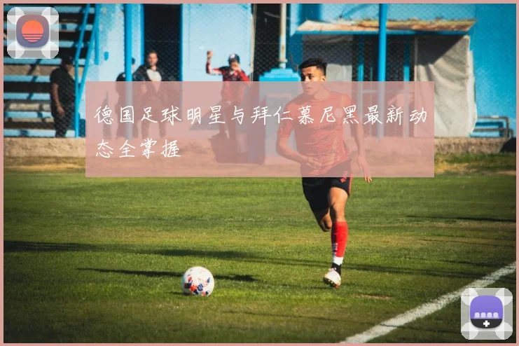 德国足球明星与拜仁慕尼黑最新动态全掌握
